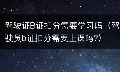 驾驶证B证扣分需要学习吗（驾驶员b证扣分需要上课吗?）