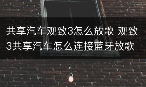 共享汽车观致3怎么放歌 观致3共享汽车怎么连接蓝牙放歌