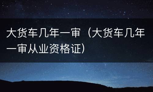 大货车几年一审（大货车几年一审从业资格证）