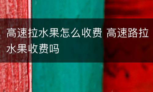 高速拉水果怎么收费 高速路拉水果收费吗