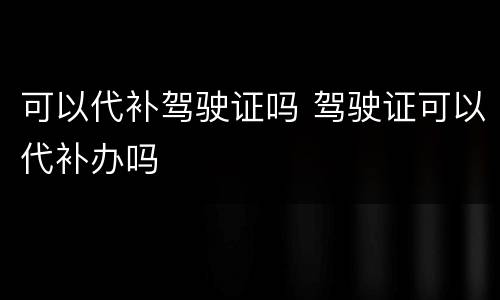 可以代补驾驶证吗 驾驶证可以代补办吗