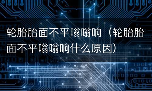 轮胎胎面不平嗡嗡响（轮胎胎面不平嗡嗡响什么原因）