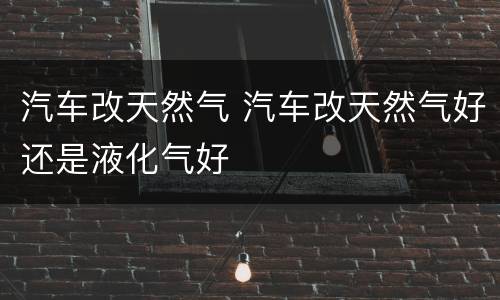 汽车改天然气 汽车改天然气好还是液化气好