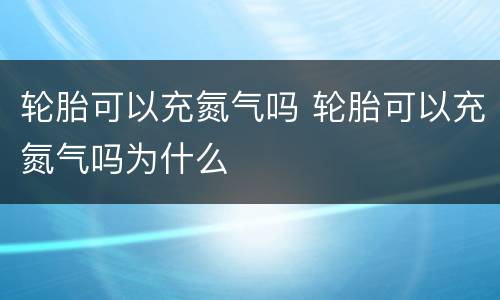轮胎可以充氮气吗 轮胎可以充氮气吗为什么