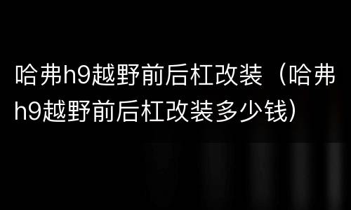 哈弗h9越野前后杠改装（哈弗h9越野前后杠改装多少钱）