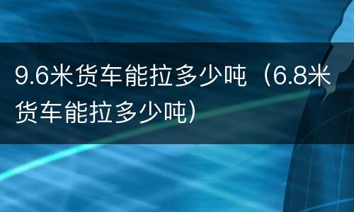 9.6米货车能拉多少吨（6.8米货车能拉多少吨）