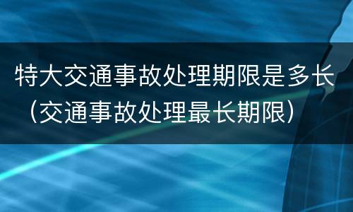 特大交通事故处理期限是多长（交通事故处理最长期限）
