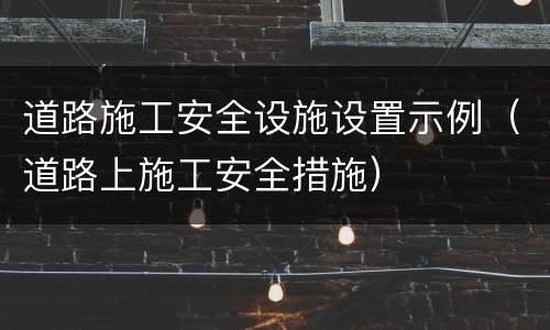 道路施工安全设施设置示例（道路上施工安全措施）