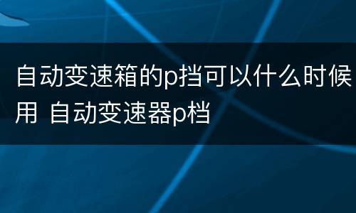 自动变速箱的p挡可以什么时候用 自动变速器p档