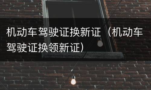 机动车驾驶证换新证（机动车驾驶证换领新证）