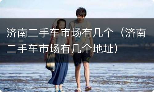 济南二手车市场有几个（济南二手车市场有几个地址）