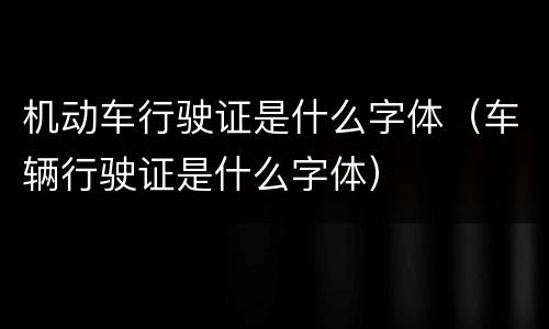 机动车行驶证是什么字体（车辆行驶证是什么字体）