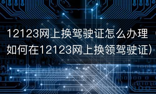 12123网上换驾驶证怎么办理（如何在12123网上换领驾驶证）