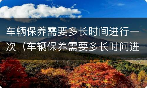 车辆保养需要多长时间进行一次（车辆保养需要多长时间进行一次保养）
