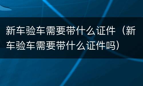 新车验车需要带什么证件（新车验车需要带什么证件吗）