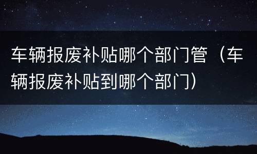 车辆报废补贴哪个部门管（车辆报废补贴到哪个部门）