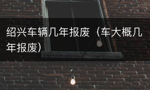 绍兴车辆几年报废（车大概几年报废）