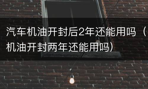 汽车机油开封后2年还能用吗（机油开封两年还能用吗）