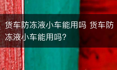 货车防冻液小车能用吗 货车防冻液小车能用吗?