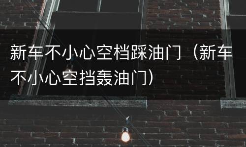 新车不小心空档踩油门（新车不小心空挡轰油门）