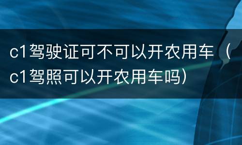 c1驾驶证可不可以开农用车（c1驾照可以开农用车吗）