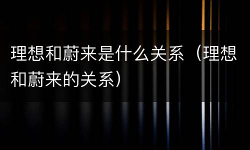 理想和蔚来是什么关系（理想和蔚来的关系）