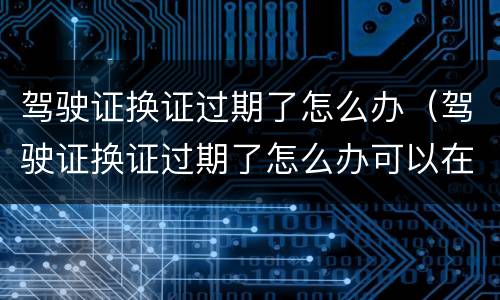 驾驶证换证过期了怎么办（驾驶证换证过期了怎么办可以在网上换吗）