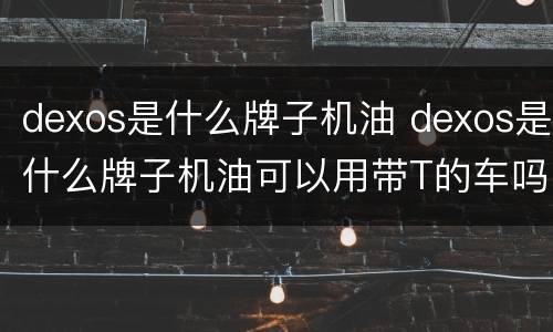 dexos是什么牌子机油 dexos是什么牌子机油可以用带T的车吗
