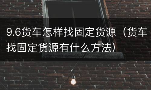 9.6货车怎样找固定货源（货车找固定货源有什么方法）