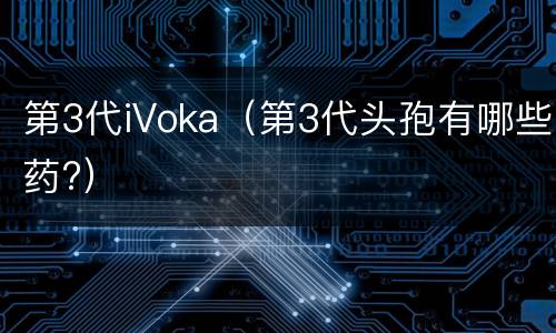 第3代iVoka（第3代头孢有哪些药?）