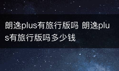 朗逸plus有旅行版吗 朗逸plus有旅行版吗多少钱