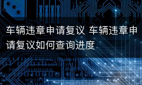 车辆违章申请复议 车辆违章申请复议如何查询进度