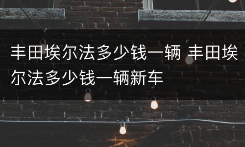 丰田埃尔法多少钱一辆 丰田埃尔法多少钱一辆新车