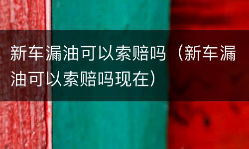 新车漏油可以索赔吗（新车漏油可以索赔吗现在）