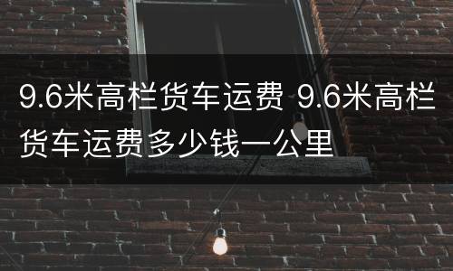 9.6米高栏货车运费 9.6米高栏货车运费多少钱一公里