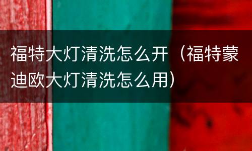 福特大灯清洗怎么开（福特蒙迪欧大灯清洗怎么用）