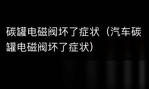 碳罐电磁阀坏了症状（汽车碳罐电磁阀坏了症状）