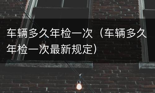 车辆多久年检一次（车辆多久年检一次最新规定）