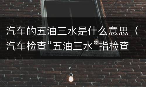 汽车的五油三水是什么意思（汽车检查“五油三水”指检查哪些项目?）