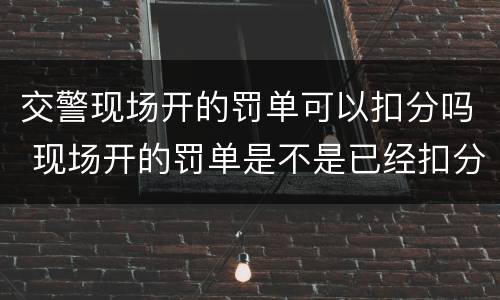 交警现场开的罚单可以扣分吗 现场开的罚单是不是已经扣分了