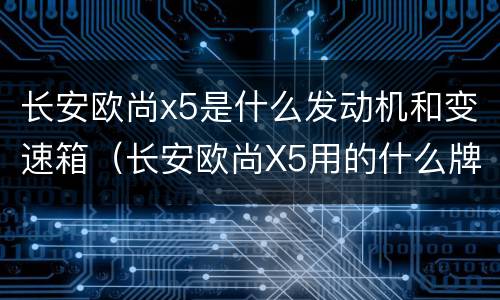 长安欧尚x5是什么发动机和变速箱（长安欧尚X5用的什么牌子变速箱）