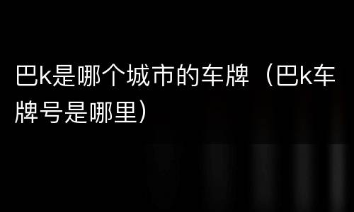 巴k是哪个城市的车牌（巴k车牌号是哪里）