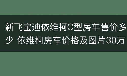 新飞宝迪依维柯C型房车售价多少 依维柯房车价格及图片30万