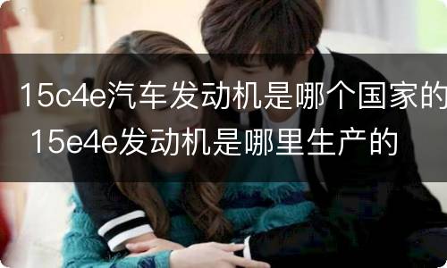 15c4e汽车发动机是哪个国家的 15e4e发动机是哪里生产的