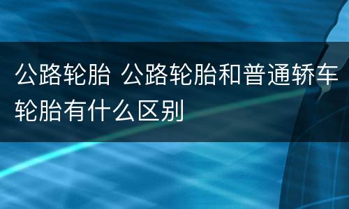公路轮胎 公路轮胎和普通轿车轮胎有什么区别