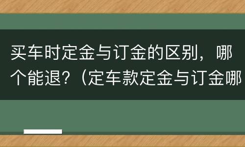 买车时定金与订金的区别，哪个能退?（定车款定金与订金哪个能退,哪个不能退?）