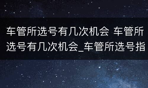 车管所选号有几次机会 车管所选号有几次机会_车管所选号指南