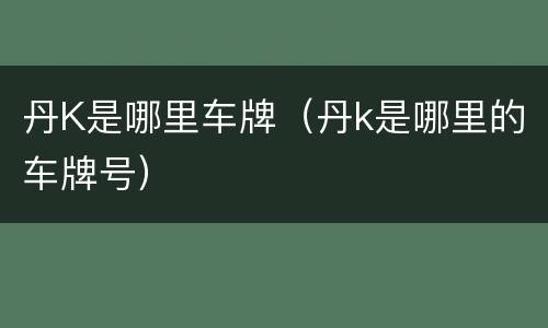 丹K是哪里车牌（丹k是哪里的车牌号）