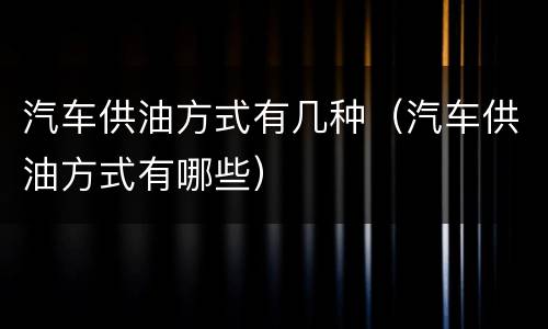 汽车供油方式有几种（汽车供油方式有哪些）