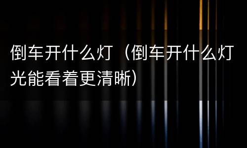 倒车开什么灯（倒车开什么灯光能看着更清晰）